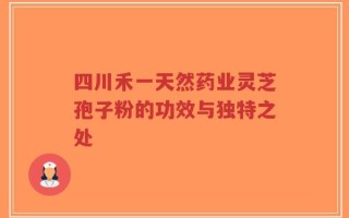 四川禾一天然药业灵芝孢子粉的功效与独特之处