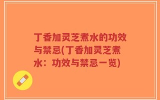 丁香加灵芝煮水的功效与禁忌(丁香加灵芝煮水：功效与禁忌一览)