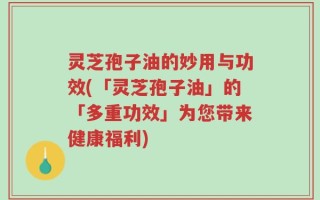 灵芝孢子油的妙用与功效(「灵芝孢子油」的「多重功效」为您带来健康福利)