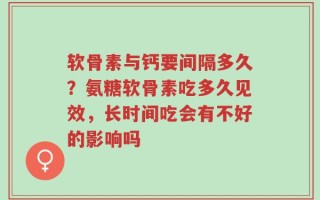 软骨素与钙要间隔多久？氨糖软骨素吃多久见效，长时间吃会有不好的影响吗