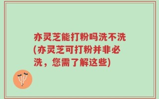 亦灵芝能打粉吗洗不洗(亦灵芝可打粉并非必洗，您需了解这些)