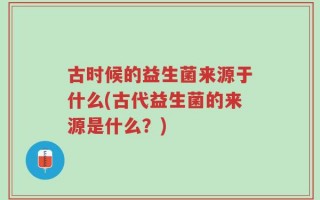 古时候的益生菌来源于什么(古代益生菌的来源是什么？)