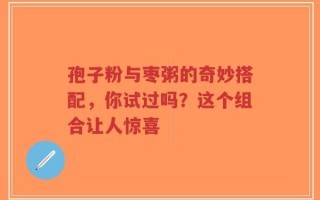 孢子粉与枣粥的奇妙搭配，你试过吗？这个组合让人惊喜