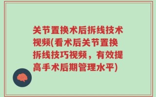 关节置换术后拆线技术视频(看术后关节置换拆线技巧视频，有效提高手术后期管理水平)