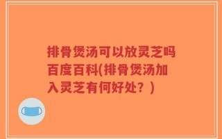 排骨煲汤可以放灵芝吗百度百科(排骨煲汤加入灵芝有何好处？)