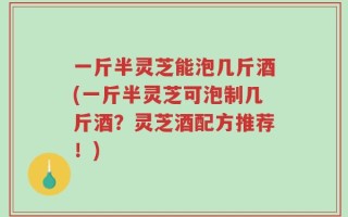 一斤半灵芝能泡几斤酒(一斤半灵芝可泡制几斤酒？灵芝酒配方推荐！)