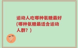 运动人吃哪种氨糖最好(哪种氨糖最适合运动人群？)