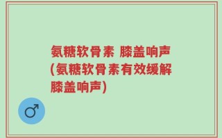 氨糖软骨素 膝盖响声(氨糖软骨素有效缓解膝盖响声)