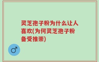 灵芝孢子粉为什么让人喜欢(为何灵芝孢子粉备受推崇)