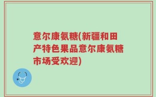 意尔康氨糖(新疆和田产特色果品意尔康氨糖市场受欢迎)