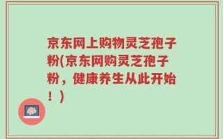 京东网上购物灵芝孢子粉(京东网购灵芝孢子粉，健康养生从此开始！)