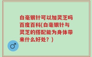 白毫银针可以加灵芝吗百度百科(白毫银针与灵芝的搭配能为身体带来什么好处？)