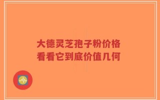 大德灵芝孢子粉价格 看看它到底价值几何