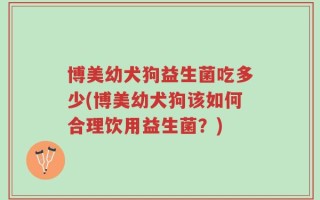 博美幼犬狗益生菌吃多少(博美幼犬狗该如何合理饮用益生菌？)