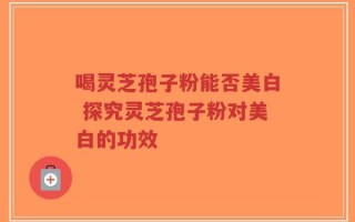 喝灵芝孢子粉能否美白 探究灵芝孢子粉对美白的功效