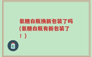 氨糖白瓶换新包装了吗(氨糖白瓶有新包装了！)