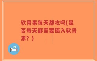 软骨素每天都吃吗(是否每天都需要摄入软骨素？)