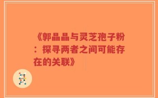 《郭晶晶与灵芝孢子粉：探寻两者之间可能存在的关联》