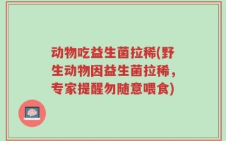 动物吃益生菌拉稀(野生动物因益生菌拉稀，专家提醒勿随意喂食)