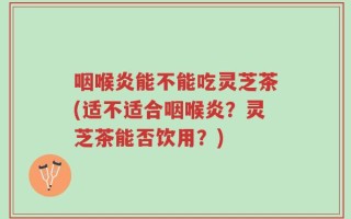 咽喉炎能不能吃灵芝茶(适不适合咽喉炎？灵芝茶能否饮用？)