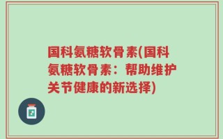 国科氨糖软骨素(国科氨糖软骨素：帮助维护关节健康的新选择)