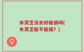 木灵芝没长好能摘吗(木灵芝能不能摘？)