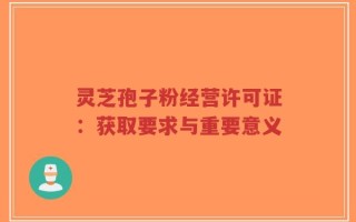 灵芝孢子粉经营许可证：获取要求与重要意义