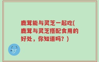 鹿茸能与灵芝一起吃(鹿茸与灵芝搭配食用的好处，你知道吗？)