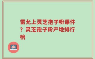 雷允上灵芝孢子粉课件？灵芝孢子粉产地排行榜