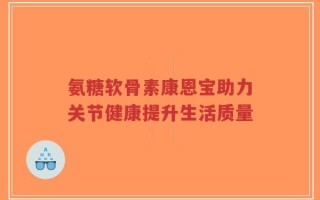 氨糖软骨素康恩宝助力关节健康提升生活质量