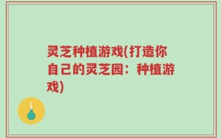 灵芝种植游戏(打造你自己的灵芝园：种植游戏)