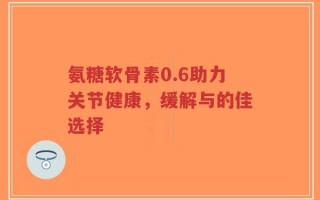 氨糖软骨素0.6助力关节健康，缓解与的佳选择