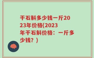 干石斛多少钱一斤2023年价格(2023年干石斛价格：一斤多少钱？)