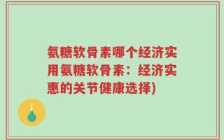 氨糖软骨素哪个经济实用氨糖软骨素：经济实惠的关节健康选择)