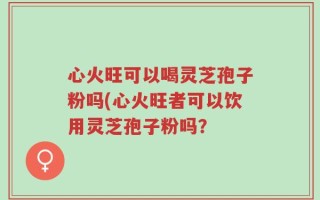 心火旺可以喝灵芝孢子粉吗(心火旺者可以饮用灵芝孢子粉吗？