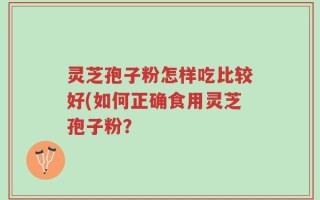 灵芝孢子粉怎样吃比较好(如何正确食用灵芝孢子粉？