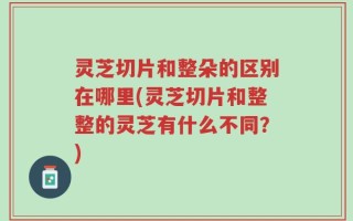 灵芝切片和整朵的区别在哪里(灵芝切片和整整的灵芝有什么不同？)