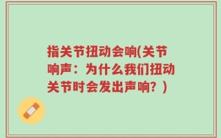 指关节扭动会响(关节响声：为什么我们扭动关节时会发出声响？)