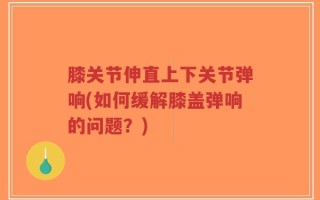 膝关节伸直上下关节弹响(如何缓解膝盖弹响的问题？)