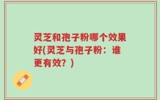 灵芝和孢子粉哪个效果好(灵芝与孢子粉：谁更有效？)