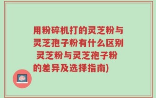 用粉碎机打的灵芝粉与灵芝孢子粉有什么区别 灵芝粉与灵芝孢子粉的差异及选择指南)