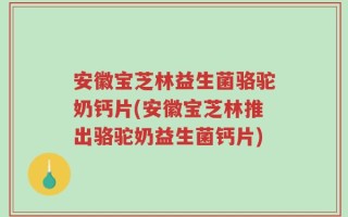 安徽宝芝林益生菌骆驼奶钙片(安徽宝芝林推出骆驼奶益生菌钙片)