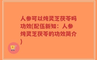 人参可以炖灵芝茯苓吗功效(配伍新知：人参炖灵芝茯苓的功效简介)
