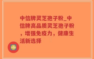 中信牌灵芝孢子粉_中信牌高品质灵芝孢子粉，增强免疫力，健康生活新选择