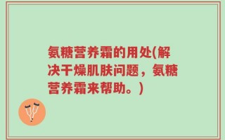 氨糖营养霜的用处(解决干燥肌肤问题，氨糖营养霜来帮助。)