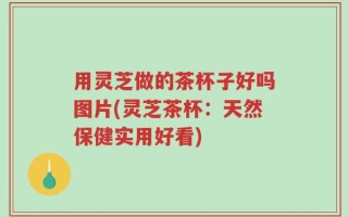 用灵芝做的茶杯子好吗图片(灵芝茶杯：天然保健实用好看)
