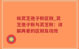 和灵芝孢子粉区别_灵芝孢子粉与灵芝粉：详解两者的区别及功效