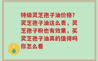 特级灵芝孢子油价格？灵芝孢子油这么贵，灵芝孢子粉也有效果，买灵芝孢子油真的值得吗你怎么看