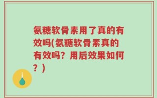 氨糖软骨素用了真的有效吗(氨糖软骨素真的有效吗？用后效果如何？)