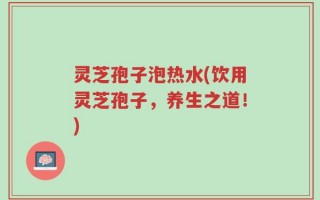 灵芝孢子泡热水(饮用灵芝孢子，养生之道！)